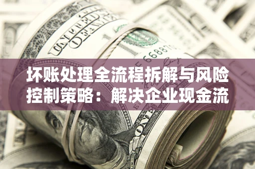 武汉坏账处理全流程拆解与风险控制策略：解决企业现金流顽疾的实战指南