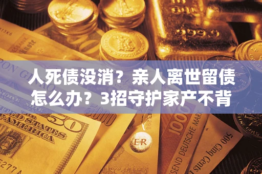 武汉人死债没消？亲人离世留债怎么办？3招守护家产不背锅