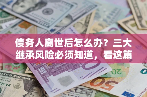 武汉债务人离世后怎么办？三大继承风险必须知道，看这篇就够了