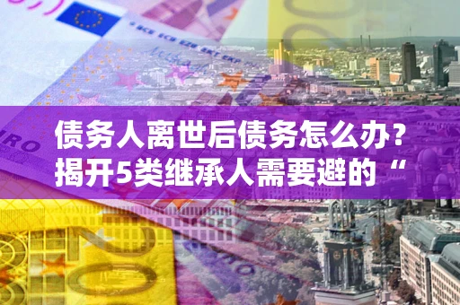 武汉债务人离世后债务怎么办？揭开5类继承人需要避的“坑”