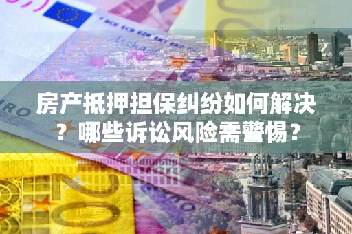 武汉房产抵押担保纠纷如何解决？哪些诉讼风险需警惕？